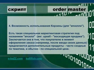 скрипт                 order master4. Возможность использования Корзины (для "апселла").Есть такая специальная маркетинговая стратегия под названием "апселл"  (анг. upsell - "восходящая продажа"). Заключается она в том, что покупателю в момент оформления заказа (например, после ввода своих данных) предлагаются дополнительные продукты - часто сходные по тематике, и обычно - по специальной цене.e-baZZ.com & koRRch.com