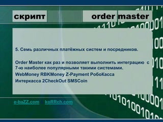 скрипт                 order master5. Семь различных платёжных систем и посредников.OrderMaster как раз и позволяет выполнить интеграцию  с 7-ю наиболее популярными такими системами.WebMoneyRBKMoneyZ-PaymentРобоКассаИнтеркасса2CheckOutSMSCoine-baZZ.com & koRRch.com