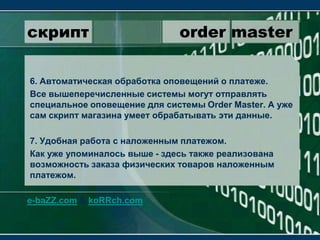 скрипт                 order master6. Автоматическая обработка оповещений о платеже.Все вышеперечисленные системы могут отправлять специальное оповещение для системы OrderMaster. А уже сам скрипт магазина умеет обрабатывать эти данные.7. Удобная работа с наложенным платежом.Как уже упоминалось выше - здесь также реализована возможность заказа физических товаров наложенным платежом. e-baZZ.com & koRRch.com