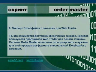 скрипт                 order master8. Экспорт Excel-файла с заказами для WebTrader.Те, кто занимается доставкой физических заказов, нередко пользуются программой WebTrader для печати этикеток. Система OrderMaster позволяет экспортировать в нужном для этой программы формате специальный Excel-файл с заказами.e-baZZ.com & koRRch.com