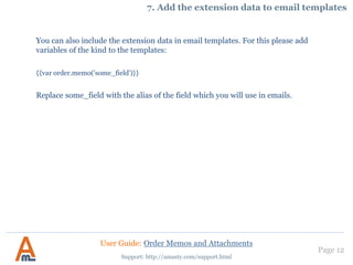 Page 12
You can also include the extension data in email templates. For this please add
variables of the kind to the templates:
{{var order.memo('some_field')}}
Replace some_field with the alias of the field which you will use in emails.
Support: http://amasty.com/support.html
7. Add the extension data to email templates
User Guide: Order Memos and Attachments
 