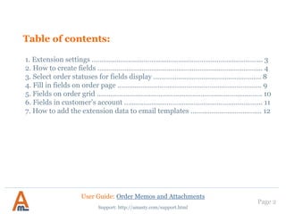 Table of contents:
1. Extension settings …………………………………………………………………………….. 3
2. How to create fields ………………………………………………………………………….. 4
3. Select order statuses for fields display ……………………………………………….. 8
4. Fill in fields on order page ………..……………..……………………………………….. 9
5. Fields on order grid ………………………..……………..…………………………………. 10
6. Fields in customer’s account ……………………………………………………………… 11
7. How to add the extension data to email templates ………………………………. 12
Page 2
Support: http://amasty.com/support.html
User Guide: Order Memos and Attachments
 
