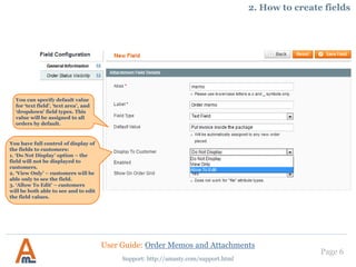 Page 6
You have full control of display of
the fields to customers:
1. ‘Do Not Display’ option – the
field will not be displayed to
customers.
2. ‘View Only’ – customers will be
able only to see the field.
3. ‘Allow To Edit’ – customers
will be both able to see and to edit
the field values.
Support: http://amasty.com/support.html
You can specify default value
for ‘text field’, ‘text area’, and
‘dropdown’ field types. This
value will be assigned to all
orders by default.
2. How to create fields
User Guide: Order Memos and Attachments
 