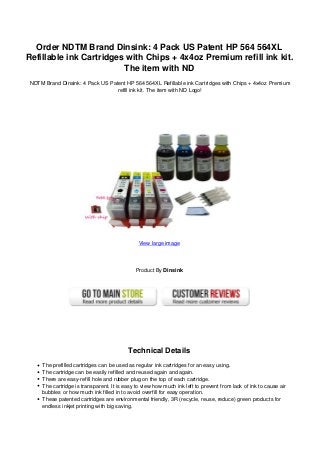 Order NDTM Brand Dinsink: 4 Pack US Patent HP 564 564XL
Refillable ink Cartridges with Chips + 4x4oz Premium refill ink kit.
The item with ND
NDTM Brand Dinsink: 4 Pack US Patent HP 564 564XL Refillable ink Cartridges with Chips + 4x4oz Premium
refill ink kit. The item with ND Logo!
View large image
Product By Dinsink
Technical Details
The prefilled cartridges can be used as regular ink cartridges for an easy using.
The cartridge can be easily refilled and reused again and again.
There are easy-refill hole and rubber plug on the top of each cartridge.
The cartridge is transparent. It is easy to view how much ink left to prevent from lack of ink to cause air
bubbles or how much ink filled in to avoid overfill for easy operation.
These patented cartridges are environmental friendly, 3R (recycle, reuse, reduce) green products for
endless inkjet printing with big saving.
 
