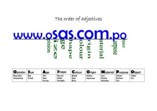 The order of adjectives


www.osas.com.po

Opinión Size          Age      Shape      Colour   Origin     Material Purpose Object
Beautiful     Big     Old      Round      Black    Italian    Iron      School    Table
interesting   Small   New      Wide       Red      Japanese   Plastic   Kitchen   Car
                      Young    Straight   Blue                Wooden    Car
 