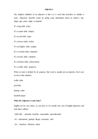 Adjectives
The simplest definition of an adjective is that it is a word that describes or clarifies a
noun. Adjectives describe nouns by giving some information about an object’s size,
shape, age, color, origin or material.
It’s a big table. (size)
It’s a round table. (shape)
It’s an old table. (age)
It’s a brown table. (color)
It’s an English table. (origin)
It’s a wooden table. (material)
It’s a lovely table. (opinion)
It’s a broken table. (observation)
It’s a coffee table. (purpose)
When an item is defined by its purpose, that word is usually not an adjective, but it acts
as one in that situation.
coffee table
pool hall
hunting cabin
baseball player
What Do Adjectives Look Like?
English can be very tricky, so you have to be careful, but a lot of English adjectives end
with these suffixes:
-Able/-ible – adorable, invisible, responsible, uncomfortable
-Al – educational, gradual, illegal, nocturnal, viral
-An – American, Mexican, urban
 