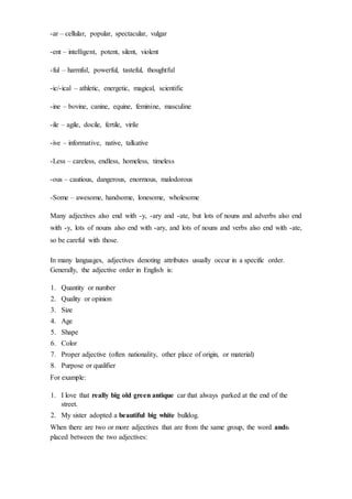-ar – cellular, popular, spectacular, vulgar
-ent – intelligent, potent, silent, violent
-ful – harmful, powerful, tasteful, thoughtful
-ic/-ical – athletic, energetic, magical, scientific
-ine – bovine, canine, equine, feminine, masculine
-ile – agile, docile, fertile, virile
-ive – informative, native, talkative
-Less – careless, endless, homeless, timeless
-ous – cautious, dangerous, enormous, malodorous
-Some – awesome, handsome, lonesome, wholesome
Many adjectives also end with -y, -ary and -ate, but lots of nouns and adverbs also end
with -y, lots of nouns also end with -ary, and lots of nouns and verbs also end with -ate,
so be careful with those.
In many languages, adjectives denoting attributes usually occur in a specific order.
Generally, the adjective order in English is:
1. Quantity or number
2. Quality or opinion
3. Size
4. Age
5. Shape
6. Color
7. Proper adjective (often nationality, other place of origin, or material)
8. Purpose or qualifier
For example:
1. I love that really big old green antique car that always parked at the end of the
street.
2. My sister adopted a beautiful big white bulldog.
When there are two or more adjectives that are from the same group, the word andis
placed between the two adjectives:
 