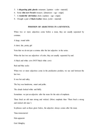 5. A disgusting pink plastic ornament. [opinion - color - material]
6. Some slim new French trousers. [dimension - age - origin]
7. A wonderful old Italian clock. [opinion - age - origin]
8. I bought a pair of black leather shoes. [color - material]
POSITION OF ADJECTIVES IN A SENTENCE.
When two or more adjectives come before a noun, they are usually separated by
commas.
A large, round table
A short, fair, pretty girl
Note that we do not put a comma after the last adjective in the series.
When the last two are adjectives of color, they are usually separated by and.
A black and white cow (NOT black white cow)
Red and blue socks
When two or more adjectives come in the predicative position, we use and between the
last two.
It was hot and sultry.
The boy was handsome, smart and polite.
The clouds looked white and fluffy.
Sometimes we put an adjective after the noun for the sake of emphasis.
There lived an old man strong and wicked. (More emphatic than ‘There lived a strong
and wicked old man.’)
In phrases such as those given below, the adjective always comes after the noun.
Time-immemorial
Heir-apparent
God Almighty
 