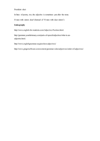 President elect
In lines of poetry, too, the adjective is sometimes put after the noun.
O men with sisters dear! (Instead of ‘O men with dear sisters’)
Linkography
http://www.english-for-students.com/Adjective-Position.html.
http://grammar.yourdictionary.com/parts-of-speech/adjectives/what-is-an-
adjective.html.
http://www.englishgrammar.org/position-adjectives/
http://www.gingersoftware.com/content/grammar-rules/adjectives/order-of-adjectives/
 