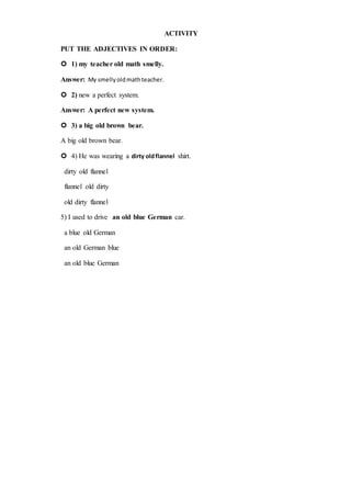 ACTIVITY
PUT THE ADJECTIVES IN ORDER:
 1) my teacher old math smelly.
Answer: My smellyoldmathteacher.
 2) new a perfect system.
Answer: A perfect new system.
 3) a big old brown bear.
A big old brown bear.
 4) He was wearing a dirty oldflannel shirt.
dirty old flannel
flannel old dirty
old dirty flannel
5) I used to drive an old blue German car.
a blue old German
an old German blue
an old blue German
 