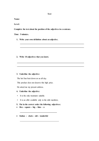 Test
Name:
Level:
Complete the test about the position of the adjectives in a sentence.
Time: 5 minutes.
1. Write your own definition about an adjective.
________________________________________________________________
________________________________________________________________
2. Write 10 adjectives that you know.
___________________________________________________________________
___________________________________________________________________
3. Underline the adjective:
The hot Sun beat down on us all day.
This product does not deserve this high price.
He asked me my present address.
4. Underline the adjective:
• It is the only treatment suitable.
• It is an offer available only to the club members.
5. Put in the correct order the following adjectives:
 Box – square - big - blue - a
_____________________________________
 Italian - clock - old - wonderful
_______________________________________
 