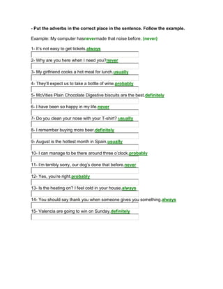 - Put the adverbs in the correct place in the sentence. Follow the example.

Example: My computer hasnevermade that noise before. (never)

1- It’s not easy to get tickets.always

2- Why are you here when I need you?never

3- My girlfriend cooks a hot meal for lunch.usually

4- They’ll expect us to take a bottle of wine.probably

5- McVities Plain Chocolate Digestive biscuits are the best.definitely

6- I have been so happy in my life.never

7- Do you clean your nose with your T-shirt? usually

8- I remember buying more beer.definitely

9- August is the hottest month in Spain.usually

10- I can manage to be there around three o’clock.probably

11- I’m terribly sorry, our dog’s done that before.never

12- Yes, you’re right.probably

13- Is the heating on? I feel cold in your house.always

14- You should say thank you when someone gives you something.always

15- Valencia are going to win on Sunday.definitely
 