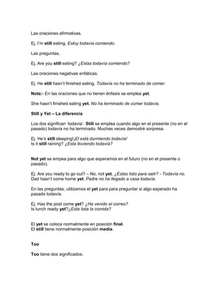 Las oraciones afirmativas.

Ej. I’m still eating. Estoy todavía comiendo.

Las preguntas.

Ej. Are you still eating? ¿Estas todavía comiendo?

Las oraciones negativas enfáticas.

Ej. He still hasn’t finished eating. Todavía no ha terminado de comer.

Nota:- En las oraciones que no tienen énfasis se emplea yet.

She hasn’t finished eating yet. No ha terminado de comer todavía.

Still y Yet – La diferencia

Los dos significan ‘todavía’. Still se emplea cuando algo en el presente (no en el
pasado) todavía no ha terminado. Muchas veces demostré sorpresa.

Ej. He’s still sleeping!¡El está durmiendo todavía!
Is it still raining? ¿Esta lloviendo todavía?


Not yet se empea para algo que esperamos en el futuro (no en el presente o
pasado).

Ej. Are you ready to go out? – No, not yet. ¿Estas listo para salir? - Todavía no.
Dad hasn’t come home yet. Padre no ha llegado a casa todavía.

En las preguntas, utilizamos el yet para para preguntar si algo esperado ha
pasado todavía.

Ej. Has the post come yet? ¿Ha venido el correo?
Is lunch ready yet?¿Esta lista la comida?


El yet se coloca normalmente en posición final.
El still tiene normalmente posición media.


Too

Too tiene dos significados.
 