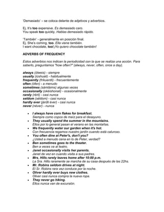 ‘Demasiado’ – se coloca delante de adjetivos y adverbios.

Ej. It’s too expensive. Es demasiado caro.
You speak too quickly. Hablas demasiado rápido.

‘También’ - generalmente en posición final.
Ej. She’s coming, too. Ella viene también.
I want chocolate, too!¡Yo quiero chocolate también!

ADVERBS OF FREQUENCY

Estos adverbios nos indican la periodicidad con la que se realiza una acción. Para
saberlo, preguntamos "how often?" (always, never, often, once a day).

always (ólweis) - siempre
usually (iúshuali) - habitualmente
frequently (fríkuentli) - frecuentemente
often (ófen) - a menudo
sometimes (sámtáims) algunas veces
occasionally (okéishonali) - ocasionalmente
rarely (rérli) - casi nunca
seldom (séldom) - casi nunca
hardly ever (járdli éver) - casi nunca
never (néver) - nunca

      I always have corn flakes for breakfast.
      Siempre como copos de maíz para el desayuno.
      They usually spend the summer in the mountains.
      Ellos por lo general pasan el verano en las montañas.
      We frequently water our garden when it's hot.
      Con frecuencia regamos nuestro jardín cuando está caluroso.
      You often dine at Peter's, don't you?
      ¿Usted a menudo cena en lo de Peter, verdad?
      Ben sometimes goes to the theater.
      Ben a veces va al teatro.
      Janet occasionally visits her parents.
      Janet de vez en cuando visita a sus padres.
      Mrs. Hills rarely leaves home after 10:00 p.m.
      La Sra. Hills raramente se marcha de su casa después de las 22hs.
      Mr. Robins seldom drives at night.
      El Sr. Robins rara vez conduce por la noche.
      Oliver hardly ever buys new clothes.
      Oliver casi nunca compra la nueva ropa.
      They never go hiking.
      Ellos nunca van de excursión.
 