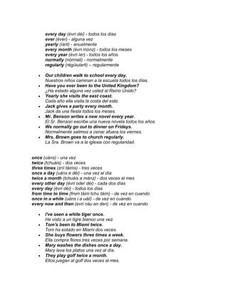 every day (évri déi) - todos los días
      ever (éver) - alguna vez
      yearly (íarli) - anualmente
      every month (évri mónz) - todos los meses
      every year (évri íer) - todos los años
      normally (nórmali) - normalmente
      regularly (régüiularli) – regularmente

      Our children walk to school every day.
      Nuestros niños caminan a la escuela todos los días.
      Have you ever been to the United Kingdom?
      ¿Ha estado alguna vez usted al Reino Unido?
      Yearly she visits the east coast.
      Cada año ella visita la costa del este.
      Jack gives a party every month.
      Jack da una fiesta todos los meses.
      Mr. Benson writes a new novel every year.
      El Sr. Benson escribe una nueva novela todos los años.
      We normally go out to dinner on Fridays.
      Normalmente salimos a cenar afuera los viernes.
      Mrs. Brown goes to church regularly.
      La Sra. Brown va a la iglesia con regularidad.


once (uáns) - una vez
twice (tchuáis) - dos veces
three times (zríi táims) - tres veces
once a day (uáns e déi) - una vez al día
twice a month (tchuáis a mánz) - dos veces al mes
every other day (évri oder déi) - cada dos días
every day (évri déi) - todos los días
from time to time (from táim tchu táim) - de vez en cuando
once in a while (uáns i a uáil) - de vez en cuando
every now and then (evri náu an den) - de vez en cuando

      I've seen a white tiger once.
      He visto a un tigre blanco una vez.
      Tom's been to Miami twice.
      Tom ha estado en Miami dos veces.
      She buys flowers three times a week.
      Ella compra flores tres veces por semana.
      Mary washes the dishes once a day.
      Mary lava los platos una vez al día.
      They play golf twice a month.
      Ellos juegan al golf dos veces al mes.
 