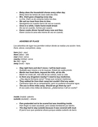 Betsy does the household chores every other day.
      Betsy hace las tareas de casa cada dos días.
      Mrs. Clark goes shopping every day.
      La Sra. Clark va de compras todos los días.
      We sail our boat from time to time.
      Navegamos en nuestro barco de vez en cuando.
      Once in a while, I bake home-made bread.
      De vez en cuando, horneo pan casero.
      Karen cooks dinner herself every now and then.
      Karen cocina la cena ella misma de vez en cuando.



      ADVERBS OF PLACE

Los adverbios de lugar nos permiten indicar dónde se realiza una acción: here,
there, above, everywhere, away.

here (jíer) - aquí
there (déer) - allá
near (níar) -cerca
nearby (níirbai) -cerca
far (fár) - lejos
away (euéi) – lejos

      Stay right here and don’t move. I will be back soon.
      Quédate aquí mismo y no te muevas. Estaré de vuelta pronto.
      Martin has lived there, beyond the hills, all his life.
      Martin ha vivido allí, más allá de las colinas, toda su vida.
      Is there any drugstore nearby? I need to buy medicines.
      ¿Hay alguna farmacia cerca? Tengo que comprar medicinas.
      They walked far from their camp but couldn’t find any water.
      Caminaron lejos de su campamento, pero no pudieron encontrar agua.
      The zoo is three miles away. Should we go there by car?
      El zoo está a tres millas de distancia. ¿Deberíamos ir allí en coche?



inside (ínsáid) -adentro
outside (áutsáid) – afuera

      Pam pretended not to be scared but was trembling inside.
      Pam fingió no estar asustada, pero estaba temblando por dentro.
      The dog had to stay outside because it was covered with mud.
      El perro tuvo que quedarse afuera porque estaba cubierto de barro.
 
