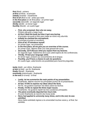 first (férst) - primero
at first (at férst) - al principio
initially (iníshali) - inicialmente
first of all (férst ov ól) - antes que nada
in the first place (in de férst pléis) - en primer lugar
secondly (sécondli) - en segundo lugar
thirdly (zérdli) - en tercer lugar
fourthly (fóorzli) - en cuarto lugar

       First, she screamed, then she ran away.
       Primero ella gritó y luego huyó.
       At first I liked the book but then it got very boring.
       Al principio me gustó el libro pero luego se volvió muy aburrido.
       Initially he checked the microphone.
       Al principio él probó el micrófono.
       First of all, I'll introduce myself.
       En primer lugar, me presentaré.
       In the first place, let me give you an overview of the course.
       En primer lugar, déjeme darle una vista general del curso.
       Secondly, we'll discuss what you expect from my lectures.
       En segundo lugar, hablaremos de lo que usted espera de mis conferencias.
       Thirdly, I'll test your language skills.
       En tercer lugar, probaré sus conocimientos de la lengua.
       Fourthly, you'll have a chance to ask me questions.
       En cuarto lugar, usted tendrá una posibilidad para hacerme preguntas.


lastly (lástli) - por último, finalmente
at last (at lást) - por fin, finalmente
finally (fáinali) - finalmente
eventually (evénchualy) - finalmente
in the end (in di end) - al final

       Lastly, let me summarize the main points of my presentation.
       Finalmente, déjeme resumir los principales puntos de mi presentación.
       At last, I'd like to express my ideas about the facts.
       Por fin, me gustaría expresar mis ideas sobre los hechos.
       Finally, I'd like to repeat the three major issues.
       Finalmente, me gustaría repetir las tres cuestiones principales.
       The plane eventually departed two hours late.
       El avión finalmente se marchó dos horas tarde.
       Harry had applied to university many times, and in the end, he was
       admitted.
       Harry había solicitado ingreso a la universidad muchas veces y, al final, fue
       admitido.
 