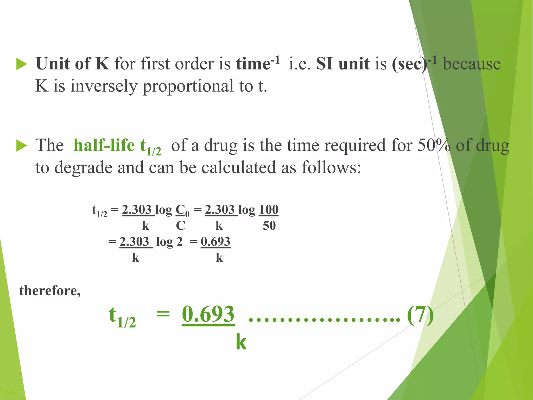 14
 Unit of K for first order is time-1 i.e. SI unit is (sec)-1 because
K is inversely proportional to t.
 The half-life t1/2 of a drug is the time required for 50% of drug
to degrade and can be calculated as follows:
t1/2 = 2.303 log C0 = 2.303 log 100
k C k 50
= 2.303 log 2 = 0.693
k k
therefore,
t1/2 = 0.693 ……………….. (7)
k
 