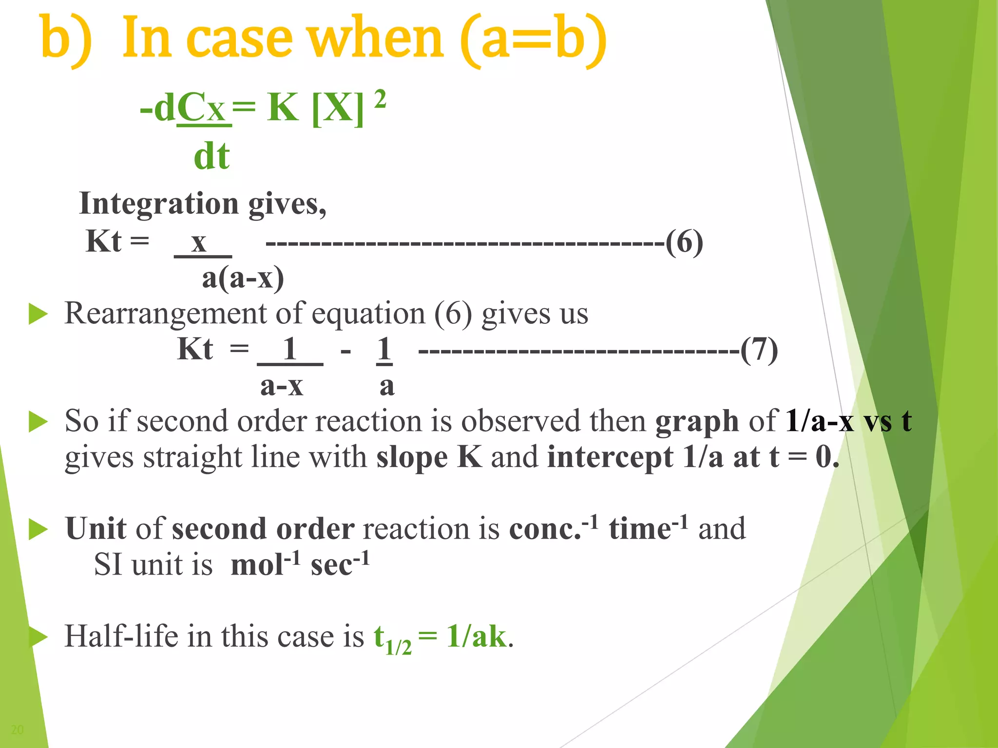20
b) In case when (a=b)
-dCX = K [X] 2
dt
Integration gives,
Kt = x ------------------------------------(6)
a(a-x)
 Rearrangement of equation (6) gives us
Kt = 1 - 1 -----------------------------(7)
a-x a
 So if second order reaction is observed then graph of 1/a-x vs t
gives straight line with slope K and intercept 1/a at t = 0.
 Unit of second order reaction is conc.-1 time-1 and
SI unit is mol-1 sec-1
 Half-life in this case is t1/2 = 1/ak.
 