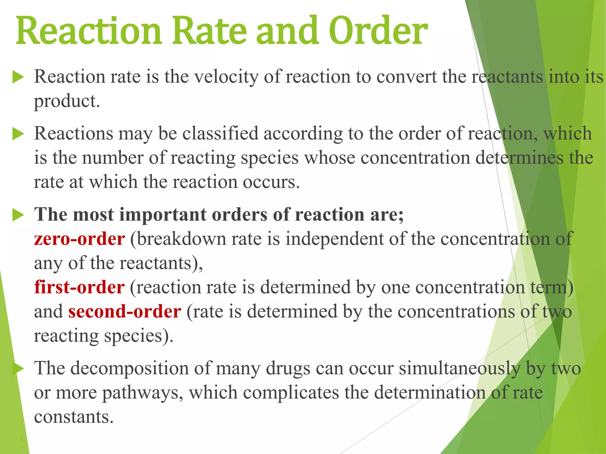 Reaction Rate and Order
6
 Reaction rate is the velocity of reaction to convert the reactants into its
product.
 Reactions may be classified according to the order of reaction, which
is the number of reacting species whose concentration determines the
rate at which the reaction occurs.
 The most important orders of reaction are;
zero-order (breakdown rate is independent of the concentration of
any of the reactants),
first-order (reaction rate is determined by one concentration term)
and second-order (rate is determined by the concentrations of two
reacting species).
 The decomposition of many drugs can occur simultaneously by two
or more pathways, which complicates the determination of rate
constants.
 