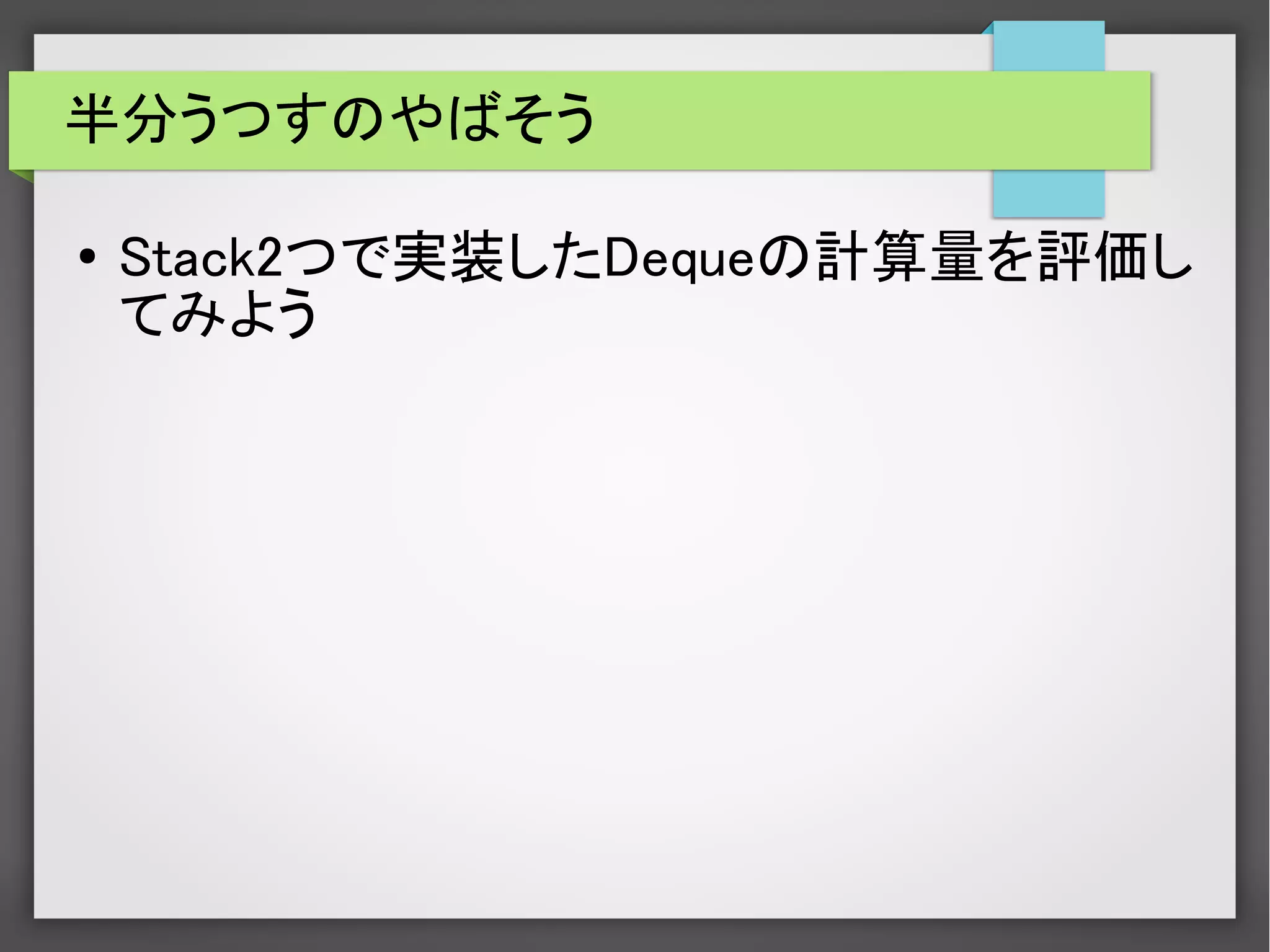 半分うつすのやばそう
● Stack2つで実装したDequeの計算量を評価し
てみよう
 
