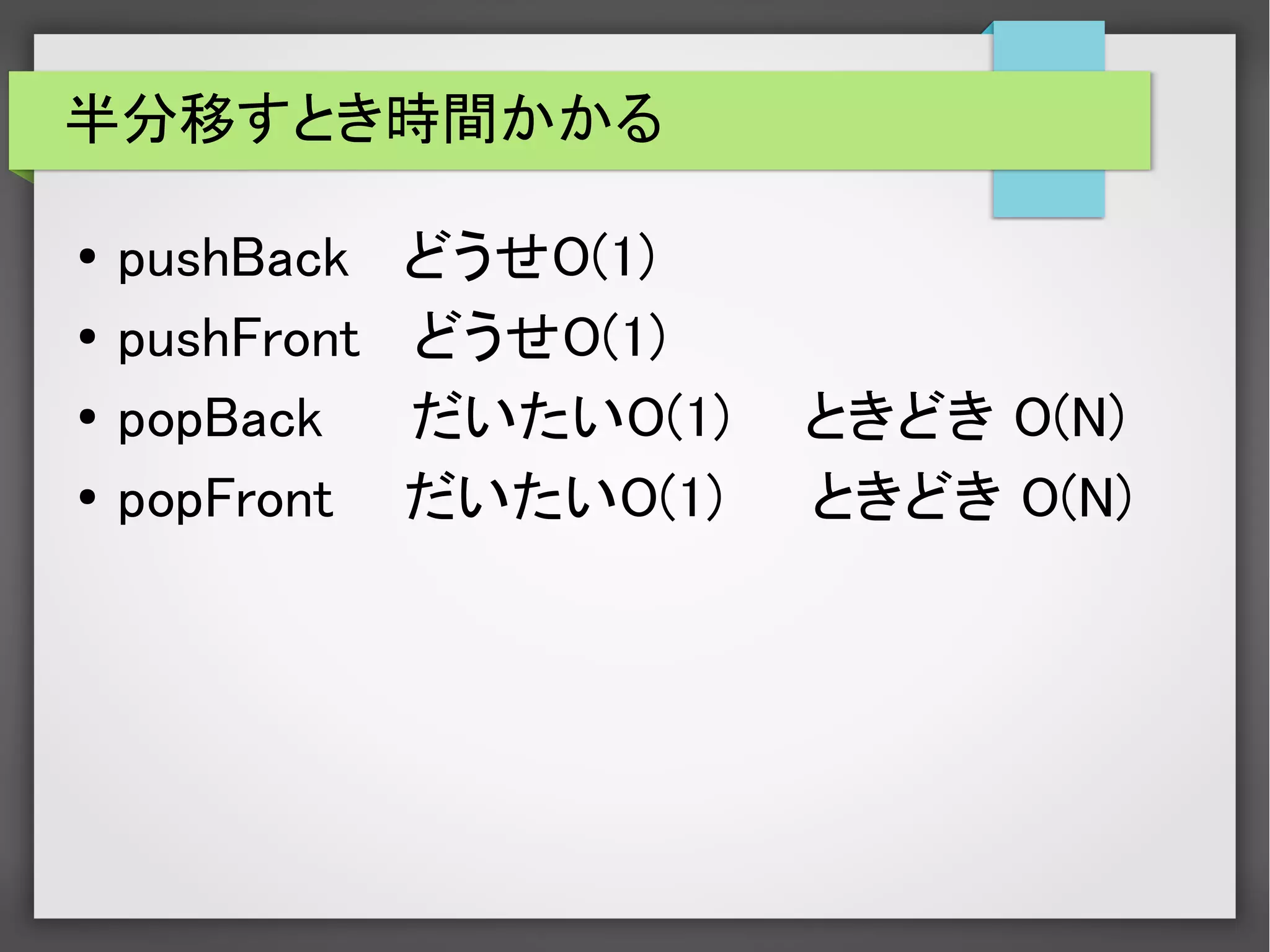 半分移すとき時間かかる
● pushBack どうせO(1)
● pushFront どうせO(1)
●
popBack だいたいO(1) 　ときどき O(N)
● popFront だいたいO(1) ときどき O(N)
 
