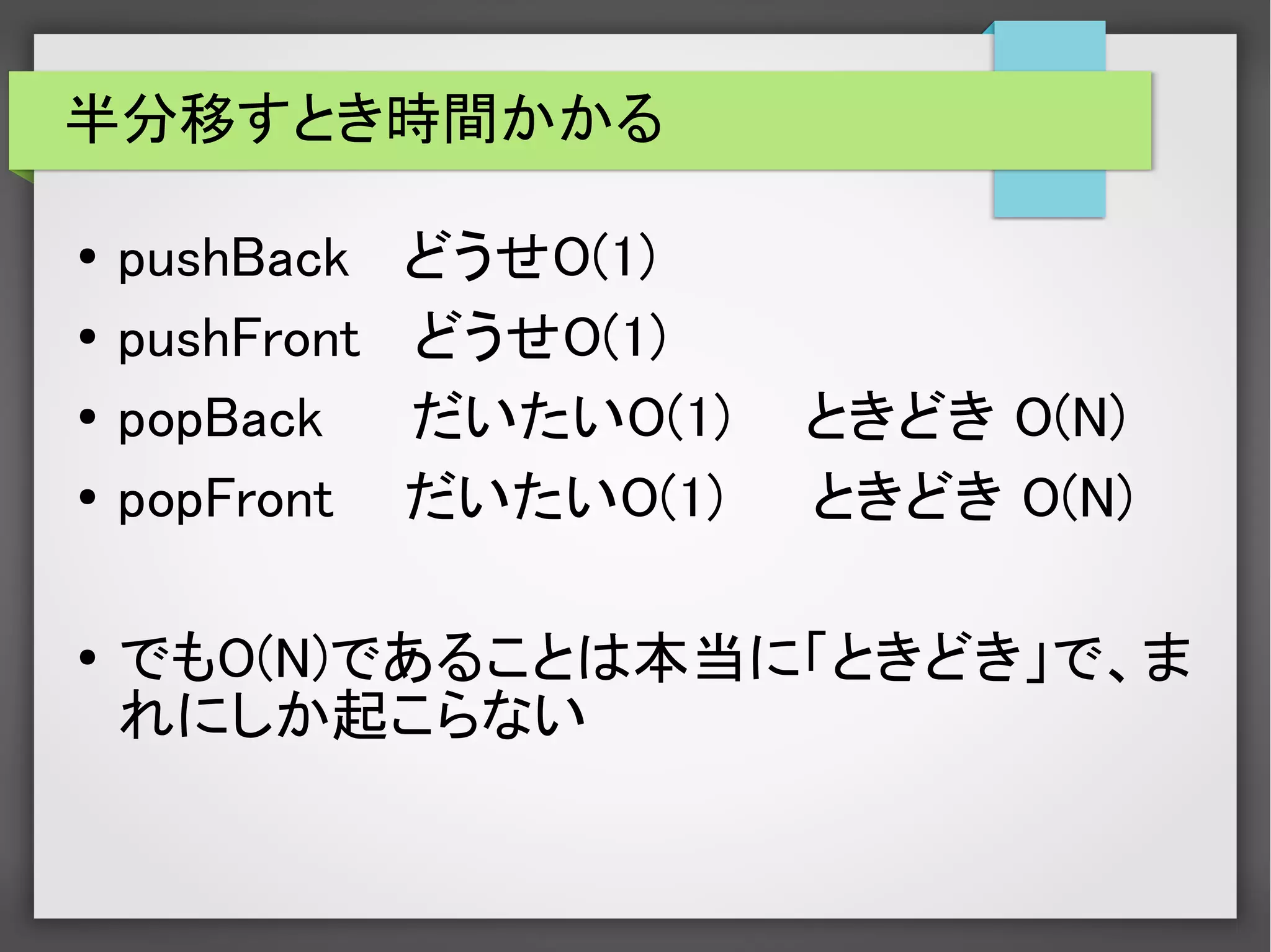 半分移すとき時間かかる
● pushBack どうせO(1)
● pushFront どうせO(1)
●
popBack だいたいO(1) 　ときどき O(N)
● popFront だいたいO(1) ときどき O(N)
●
でもO(N)であることは本当に「ときどき」で、ま
れにしか起こらない
 