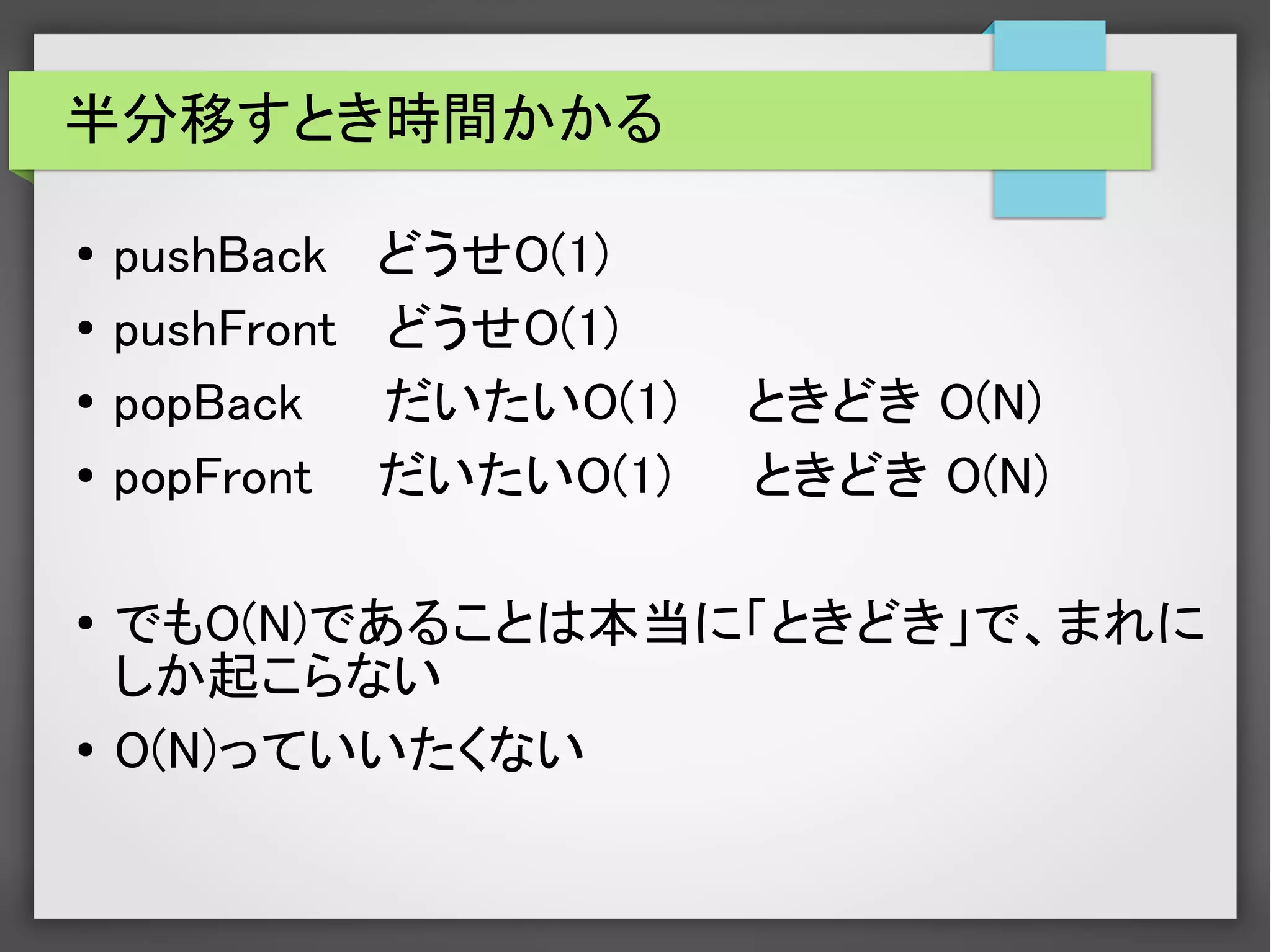 半分移すとき時間かかる
●
pushBack どうせO(1)
●
pushFront どうせO(1)
●
popBack だいたいO(1) 　ときどき O(N)
●
popFront だいたいO(1) ときどき O(N)
●
でもO(N)であることは本当に「ときどき」で、まれに
しか起こらない
●
O(N)っていいたくない
 