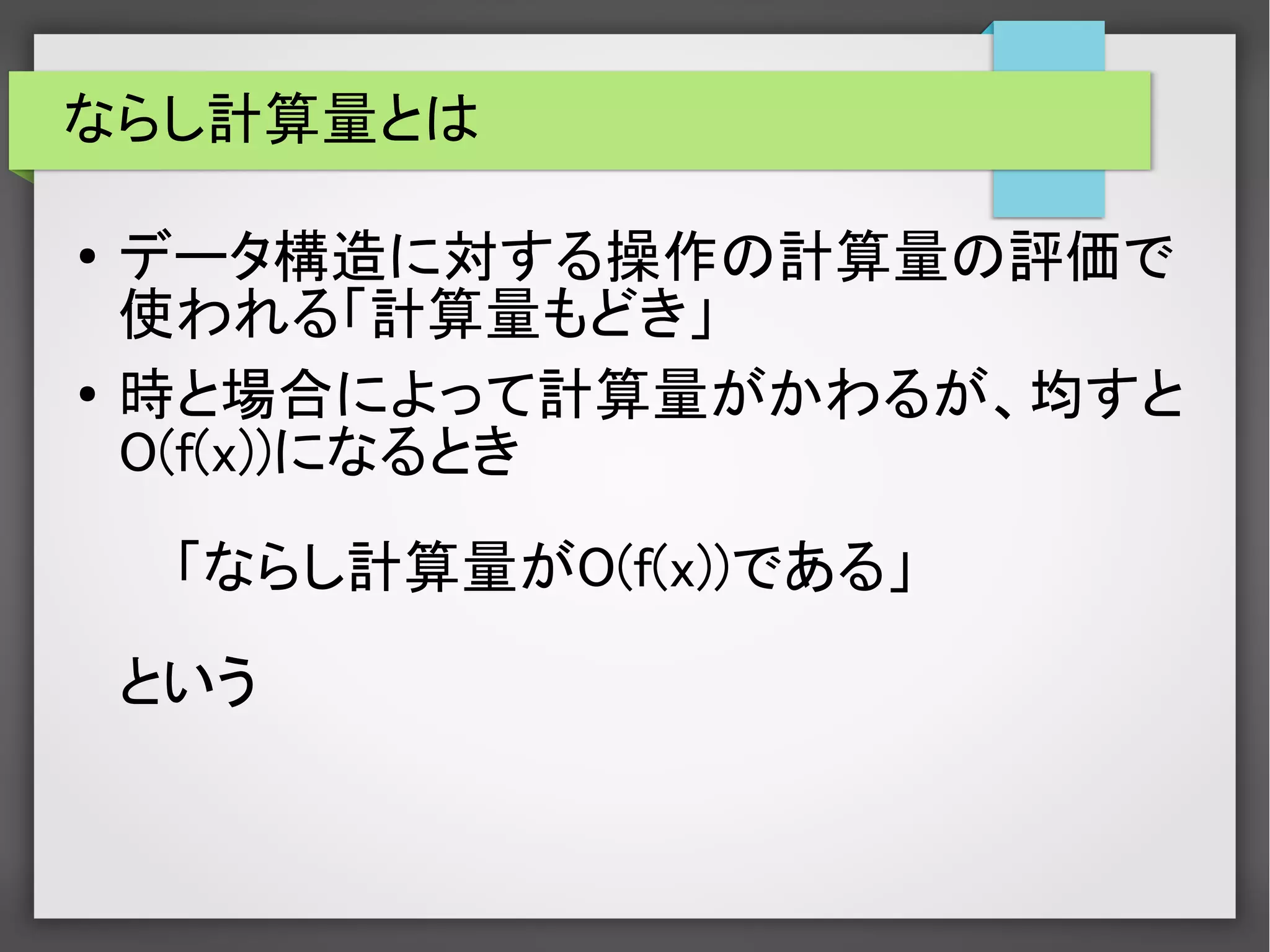 ならし計算量とは
● データ構造に対する操作の計算量の評価で
使われる「計算量もどき」
● 時と場合によって計算量がかわるが、均すと
O(f(x))になるとき
「ならし計算量がO(f(x))である」
という
 