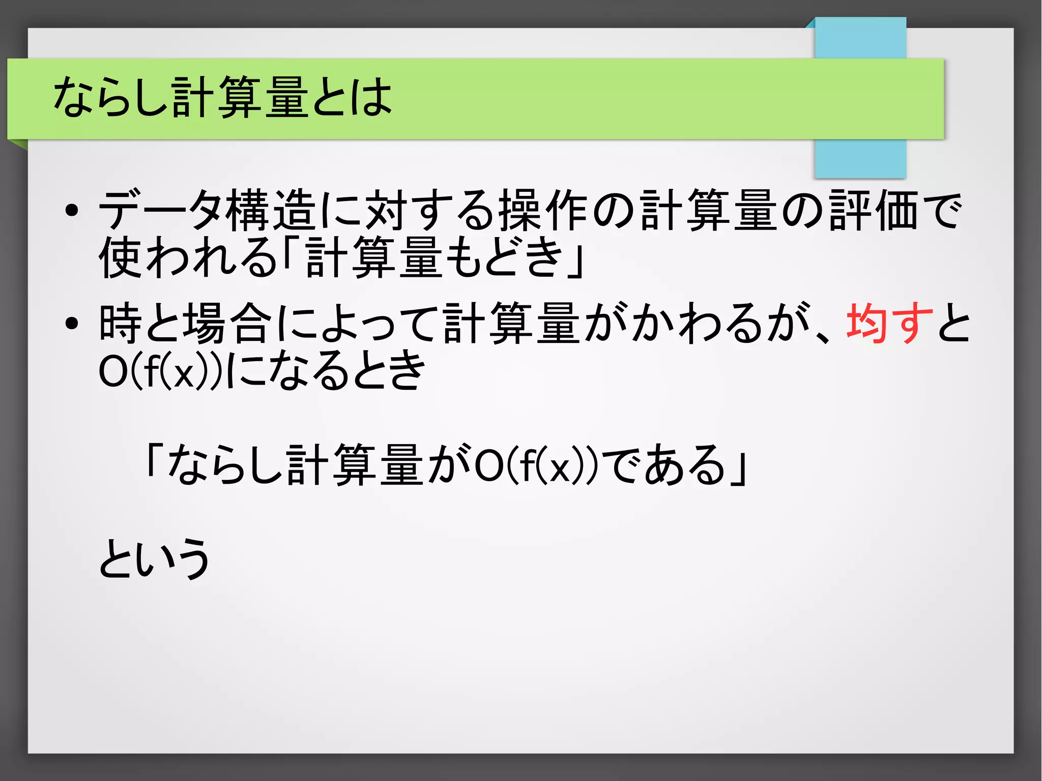 ならし計算量とは
● データ構造に対する操作の計算量の評価で
使われる「計算量もどき」
● 時と場合によって計算量がかわるが、均すと
O(f(x))になるとき
「ならし計算量がO(f(x))である」
という
 