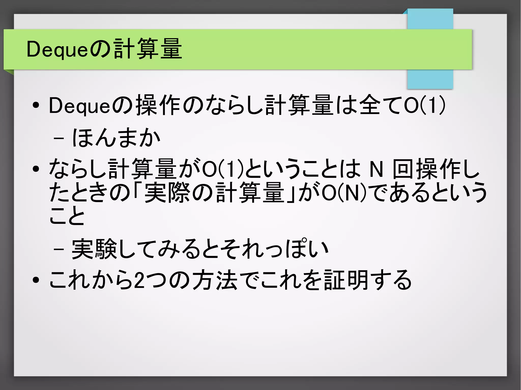 Dequeの計算量
● Dequeの操作のならし計算量は全てO(1)
– ほんまか
● ならし計算量がO(1)ということは N 回操作し
たときの「実際の計算量」がO(N)であるという
こと
– 実験してみるとそれっぽい
● これから2つの方法でこれを証明する
 