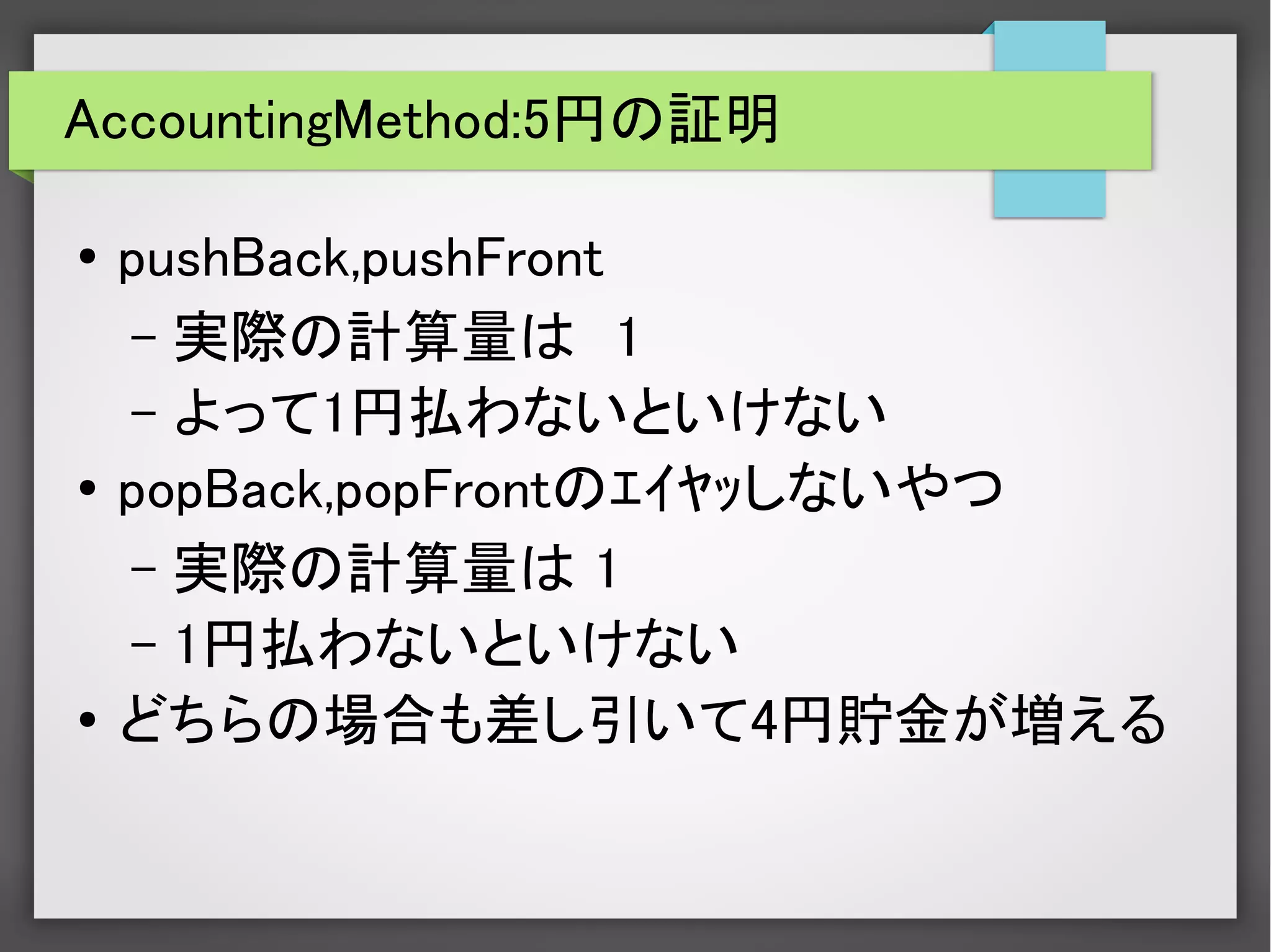 AccountingMethod:5円の証明
● pushBack,pushFront
– 実際の計算量は　1
– よって1円払わないといけない
●
popBack,popFrontのｴｲﾔｯしないやつ
– 実際の計算量は 1
– 1円払わないといけない
● どちらの場合も差し引いて4円貯金が増える
 
