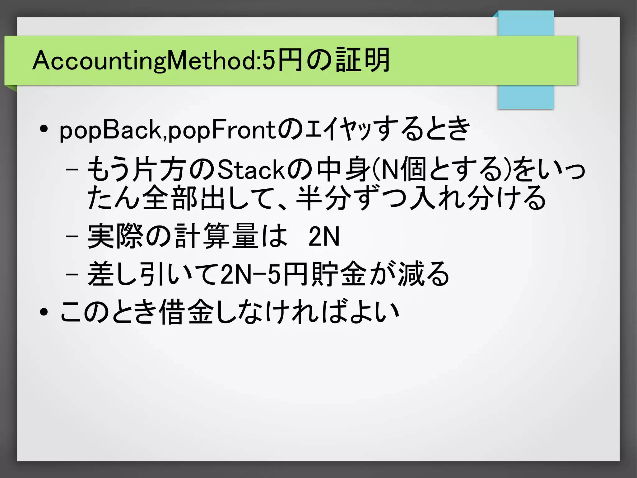 AccountingMethod:5円の証明
● popBack,popFrontのｴｲﾔｯするとき
– もう片方のStackの中身(N個とする)をいっ
たん全部出して、半分ずつ入れ分ける
– 実際の計算量は　2N
– 差し引いて2N-5円貯金が減る
● このとき借金しなければよい
 