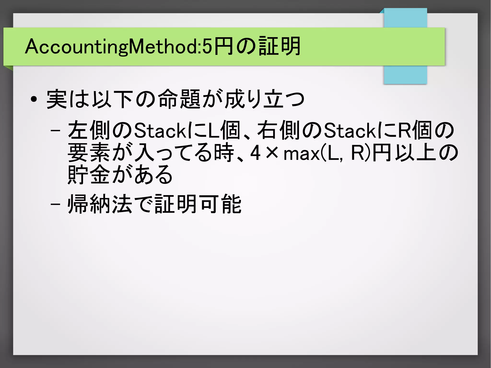 AccountingMethod:5円の証明
● 実は以下の命題が成り立つ
– 左側のStackにL個、右側のStackにR個の
要素が入ってる時、4×max(L, R)円以上の
貯金がある
– 帰納法で証明可能
 