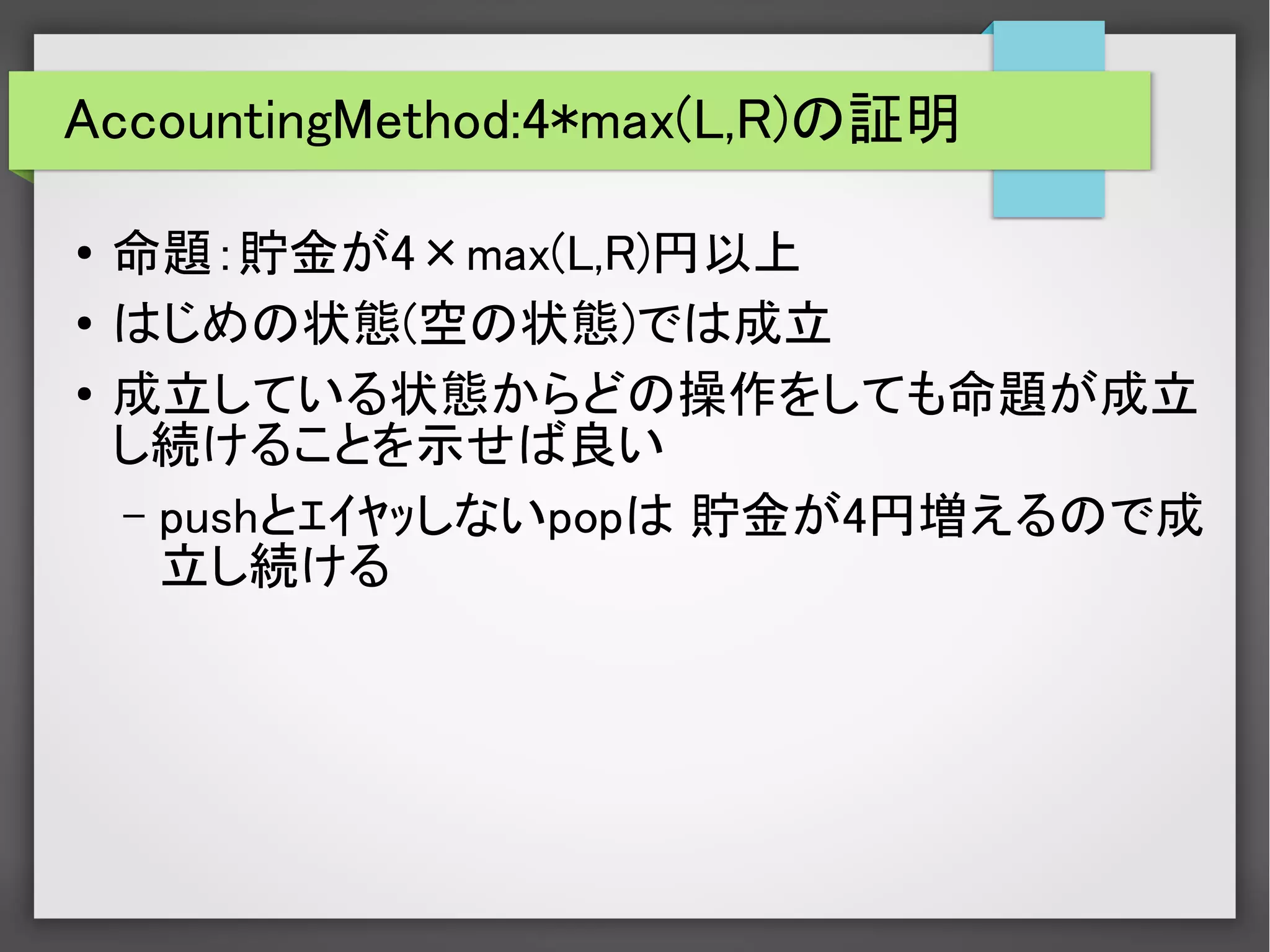 AccountingMethod:4*max(L,R)の証明
●
命題：貯金が4×max(L,R)円以上
●
はじめの状態(空の状態)では成立
●
成立している状態からどの操作をしても命題が成立
し続けることを示せば良い
– pushとｴｲﾔｯしないpopは 貯金が4円増えるので成
立し続ける
　
　
 