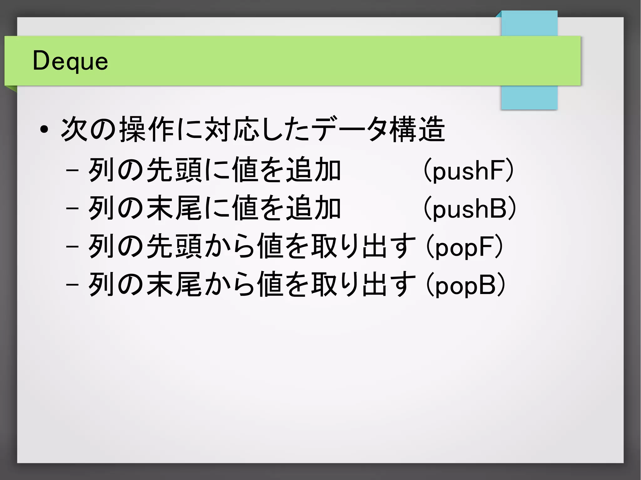 Deque
● 次の操作に対応したデータ構造
– 列の先頭に値を追加 　(pushF)
– 列の末尾に値を追加 　(pushB)
– 列の先頭から値を取り出す (popF)
– 列の末尾から値を取り出す (popB)
 