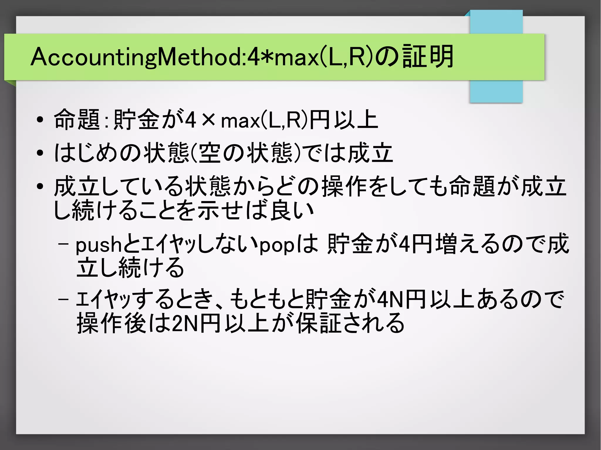 AccountingMethod:4*max(L,R)の証明
●
命題：貯金が4×max(L,R)円以上
●
はじめの状態(空の状態)では成立
●
成立している状態からどの操作をしても命題が成立
し続けることを示せば良い
– pushとｴｲﾔｯしないpopは 貯金が4円増えるので成
立し続ける
– ｴｲﾔｯするとき、もともと貯金が4N円以上あるので
操作後は2N円以上が保証される
　
 