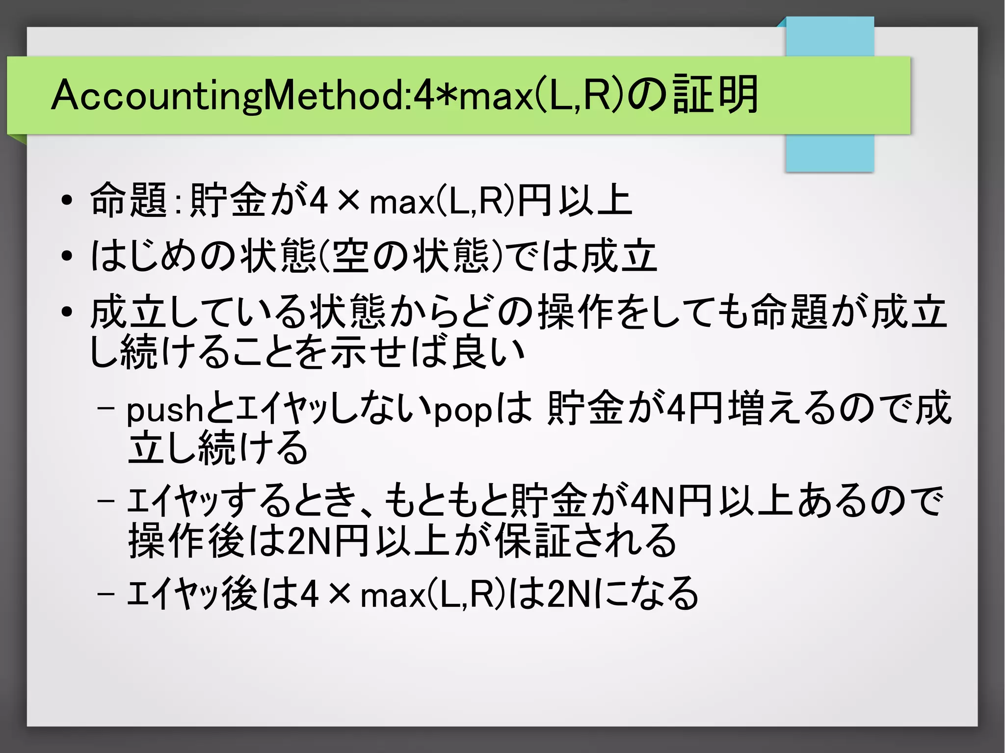AccountingMethod:4*max(L,R)の証明
●
命題：貯金が4×max(L,R)円以上
●
はじめの状態(空の状態)では成立
●
成立している状態からどの操作をしても命題が成立
し続けることを示せば良い
– pushとｴｲﾔｯしないpopは 貯金が4円増えるので成
立し続ける
– ｴｲﾔｯするとき、もともと貯金が4N円以上あるので
操作後は2N円以上が保証される
– ｴｲﾔｯ後は4×max(L,R)は2Nになる
 