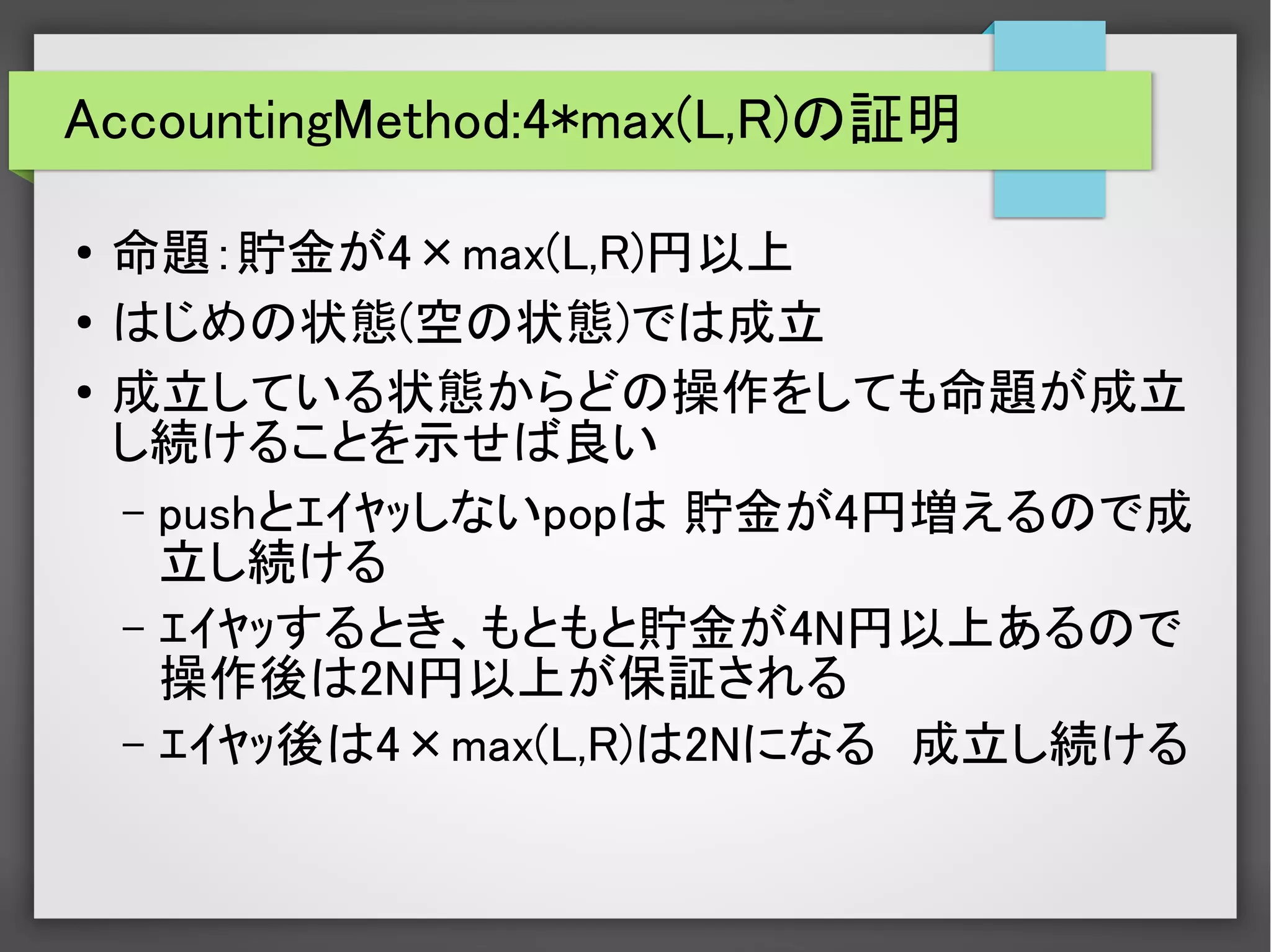 AccountingMethod:4*max(L,R)の証明
●
命題：貯金が4×max(L,R)円以上
●
はじめの状態(空の状態)では成立
●
成立している状態からどの操作をしても命題が成立
し続けることを示せば良い
– pushとｴｲﾔｯしないpopは 貯金が4円増えるので成
立し続ける
– ｴｲﾔｯするとき、もともと貯金が4N円以上あるので
操作後は2N円以上が保証される
– ｴｲﾔｯ後は4×max(L,R)は2Nになる　成立し続ける
 