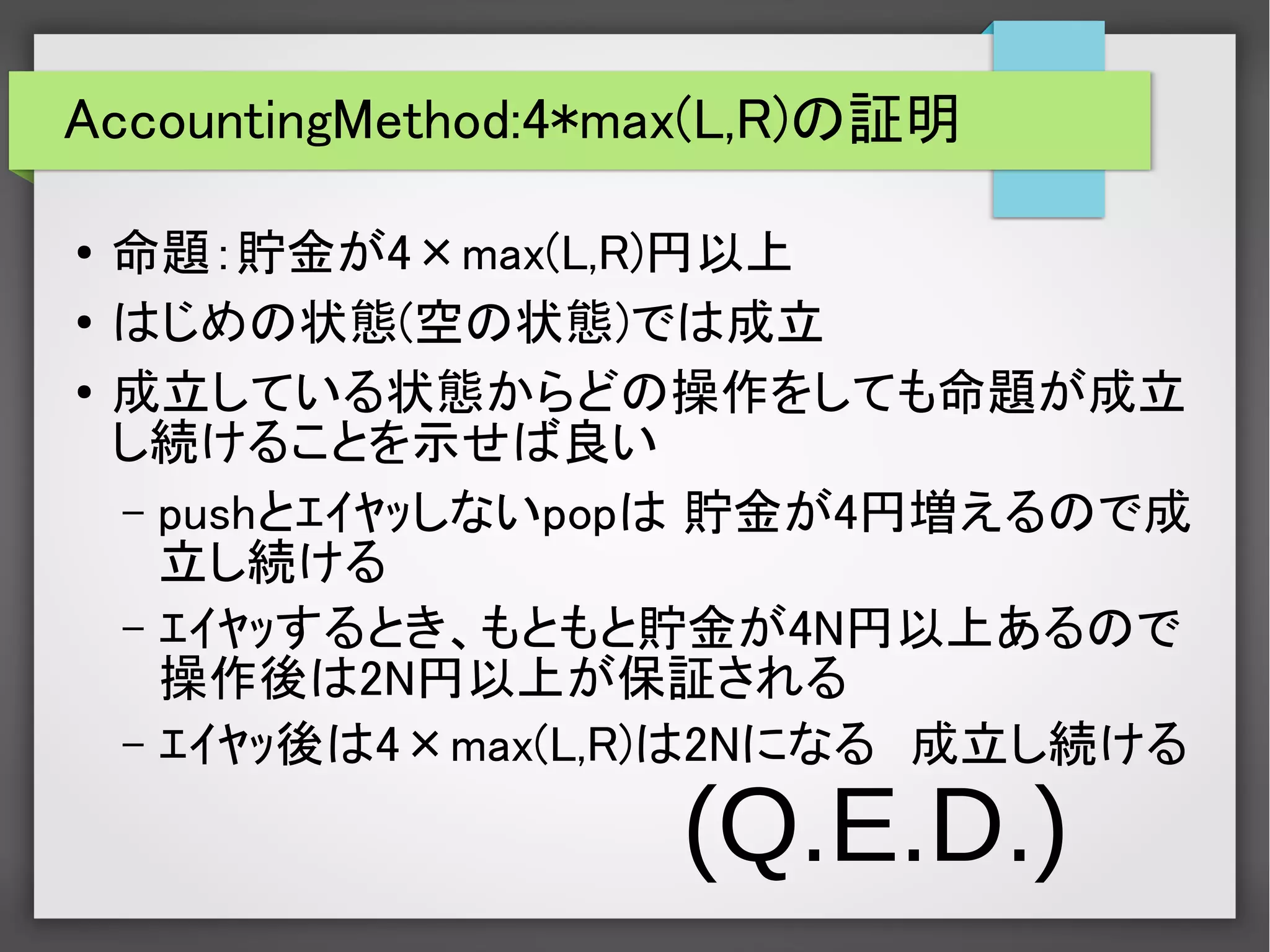 AccountingMethod:4*max(L,R)の証明
●
命題：貯金が4×max(L,R)円以上
●
はじめの状態(空の状態)では成立
●
成立している状態からどの操作をしても命題が成立
し続けることを示せば良い
– pushとｴｲﾔｯしないpopは 貯金が4円増えるので成
立し続ける
– ｴｲﾔｯするとき、もともと貯金が4N円以上あるので
操作後は2N円以上が保証される
– ｴｲﾔｯ後は4×max(L,R)は2Nになる　成立し続ける
(Q.E.D.)
 