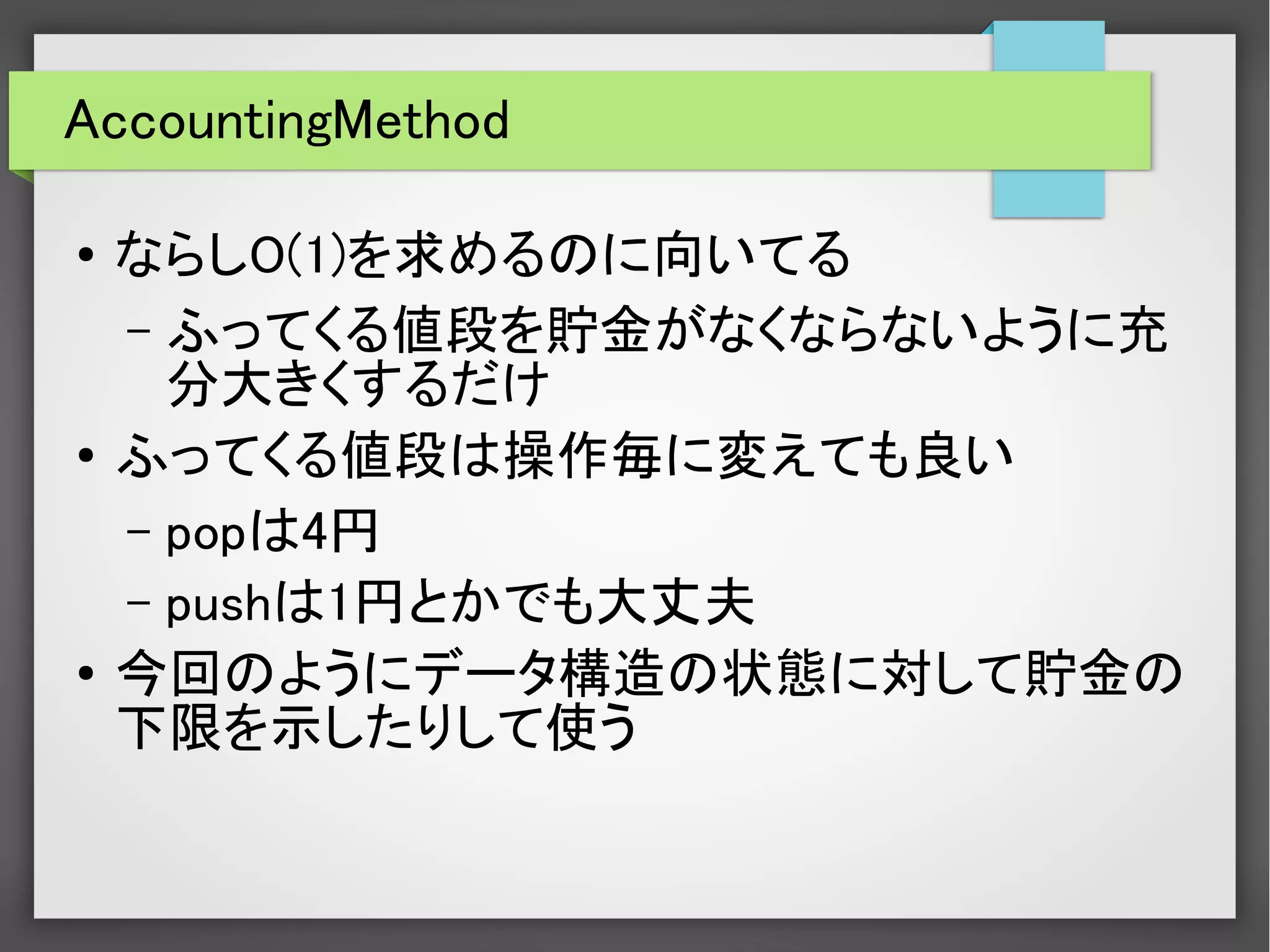AccountingMethod
●
ならしO(1)を求めるのに向いてる
– ふってくる値段を貯金がなくならないように充
分大きくするだけ
●
ふってくる値段は操作毎に変えても良い
– popは4円
– pushは1円とかでも大丈夫
●
今回のようにデータ構造の状態に対して貯金の
下限を示したりして使う
 