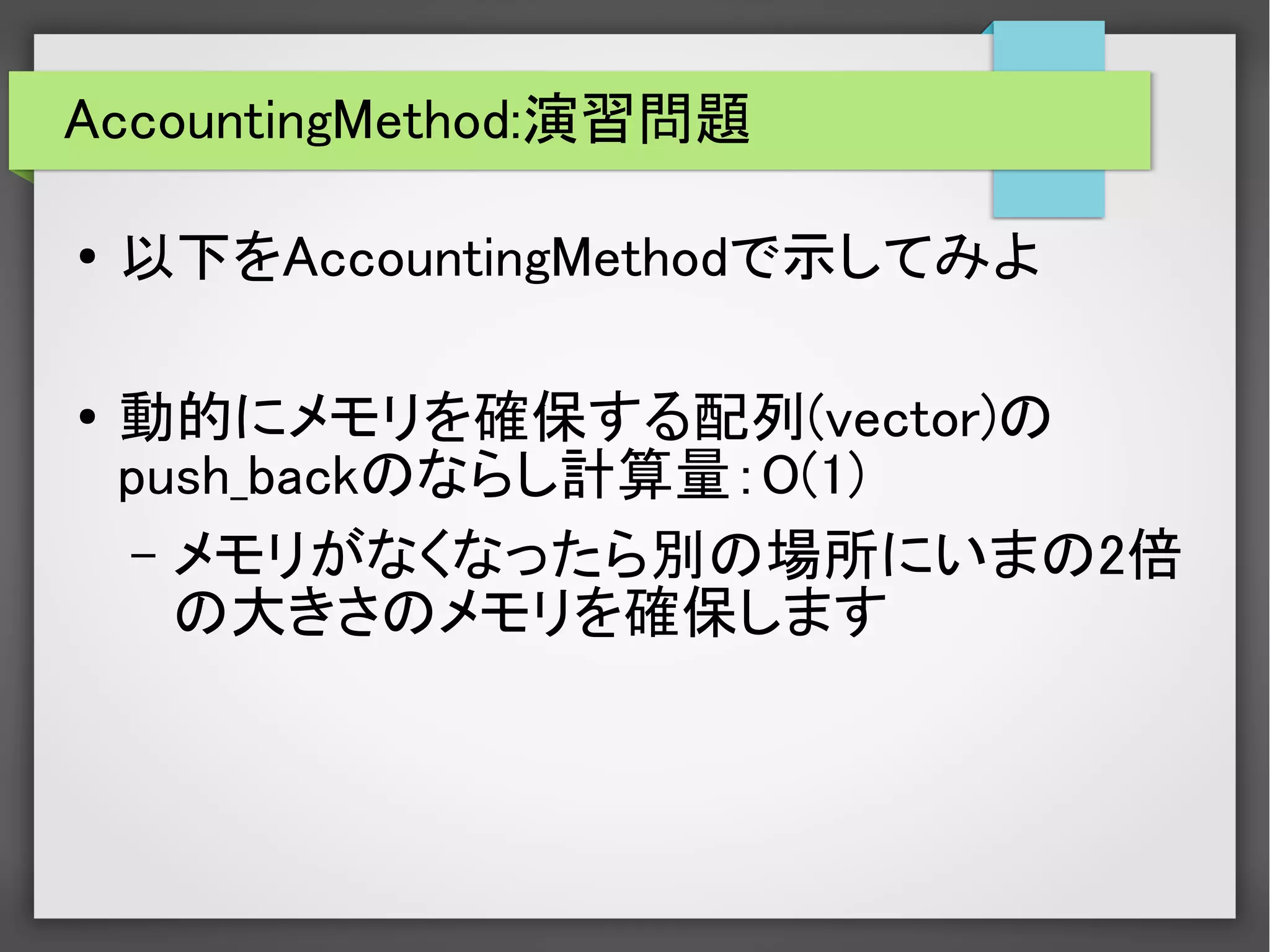 AccountingMethod:演習問題
● 以下をAccountingMethodで示してみよ
●
動的にメモリを確保する配列(vector)の
push_backのならし計算量：O(1)
– メモリがなくなったら別の場所にいまの2倍
の大きさのメモリを確保します
 