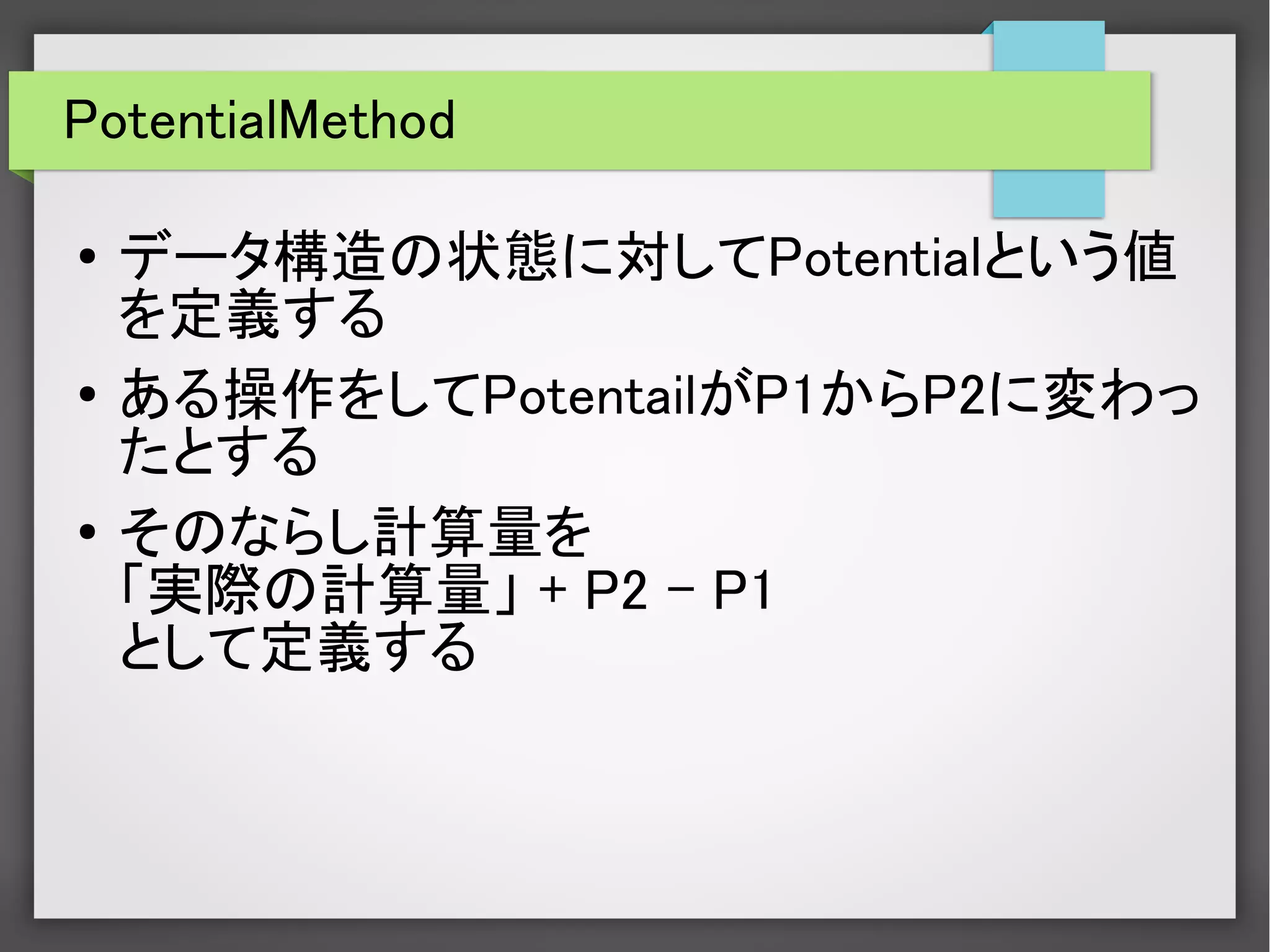 PotentialMethod
● データ構造の状態に対してPotentialという値
を定義する
● ある操作をしてPotentailがP1からP2に変わっ
たとする
●
そのならし計算量を
「実際の計算量」 + P2 – P1
として定義する
 