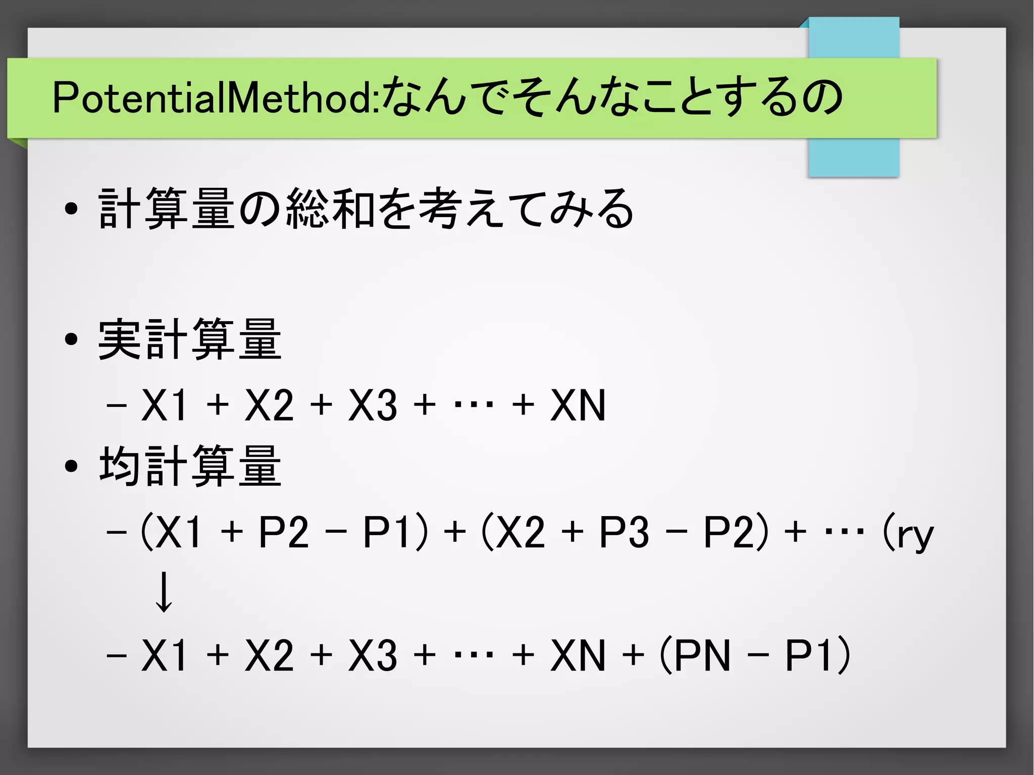PotentialMethod:なんでそんなことするの
● 計算量の総和を考えてみる
●
実計算量
– X1 + X2 + X3 + … + XN
●
均計算量
– (X1 + P2 – P1) + (X2 + P3 – P2) + … (ry
↓
– X1 + X2 + X3 + … + XN + (PN – P1)
 
