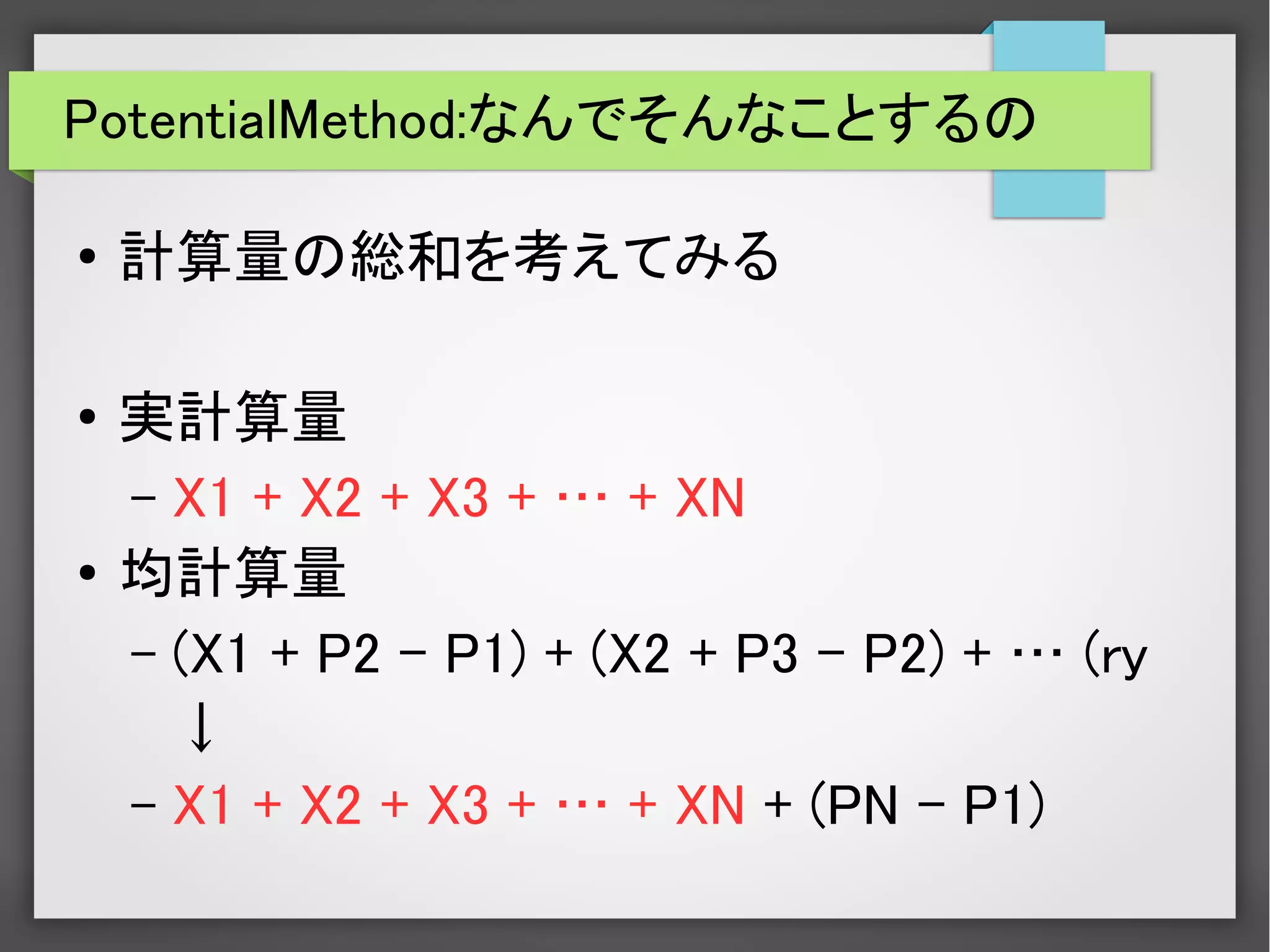 PotentialMethod:なんでそんなことするの
● 計算量の総和を考えてみる
●
実計算量
– X1 + X2 + X3 + … + XN
●
均計算量
– (X1 + P2 – P1) + (X2 + P3 – P2) + … (ry
↓
– X1 + X2 + X3 + … + XN + (PN – P1)
 