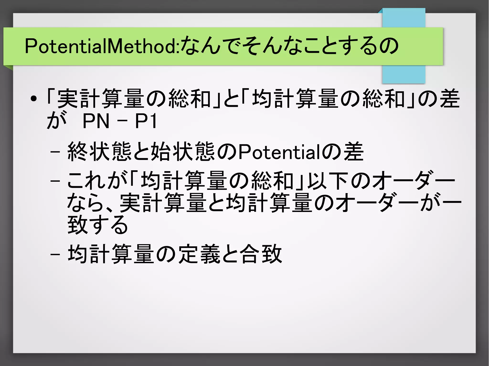 PotentialMethod:なんでそんなことするの
● 「実計算量の総和」と「均計算量の総和」の差
が　PN – P1
– 終状態と始状態のPotentialの差
– これが「均計算量の総和」以下のオーダー
なら、実計算量と均計算量のオーダーが一
致する
– 均計算量の定義と合致
 