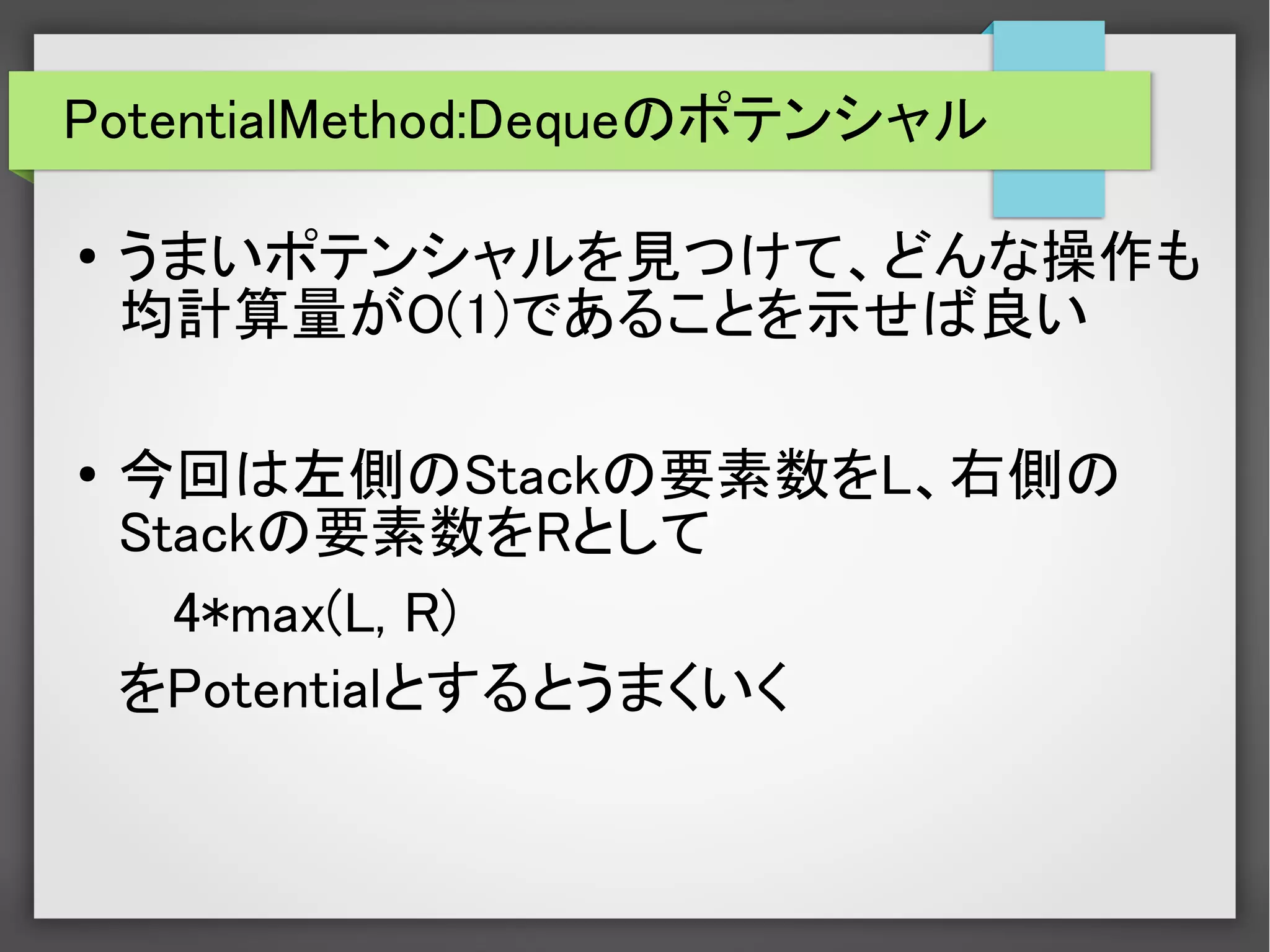 PotentialMethod:Dequeのポテンシャル
● うまいポテンシャルを見つけて、どんな操作も
均計算量がO(1)であることを示せば良い
●
今回は左側のStackの要素数をL、右側の
Stackの要素数をRとして
4*max(L, R)
をPotentialとするとうまくいく
 