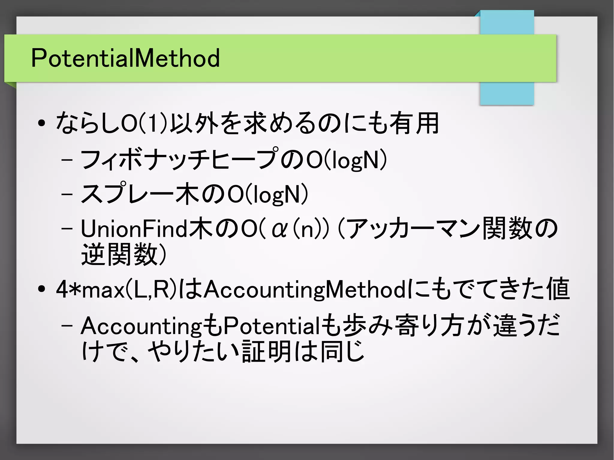 PotentialMethod
●
ならしO(1)以外を求めるのにも有用
– フィボナッチヒープのO(logN)
– スプレー木のO(logN)
– UnionFind木のO(α(n)) (アッカーマン関数の
逆関数)
●
4*max(L,R)はAccountingMethodにもでてきた値
– AccountingもPotentialも歩み寄り方が違うだ
けで、やりたい証明は同じ
 