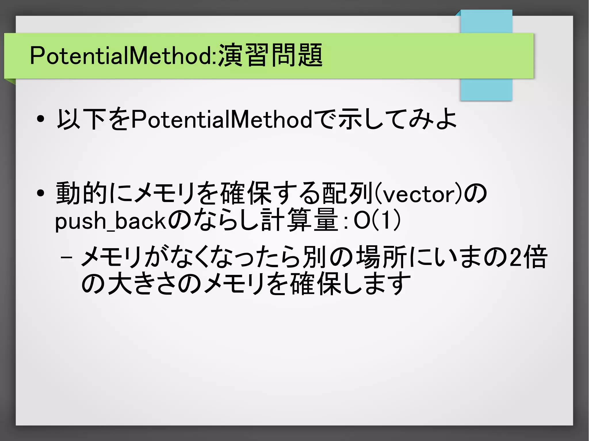 PotentialMethod:演習問題
● 以下をPotentialMethodで示してみよ
●
動的にメモリを確保する配列(vector)の
push_backのならし計算量：O(1)
– メモリがなくなったら別の場所にいまの2倍
の大きさのメモリを確保します
 