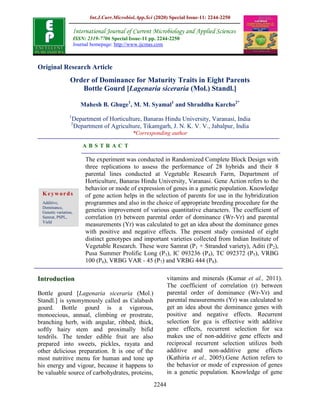 Int.J.Curr.Microbiol.App.Sci (2020) Special Issue-11: 2244-2250
2244
Original Research Article
Order of Dominance for Maturity Traits in Eight Parents
Bottle Gourd [Lagenaria siceraria (Mol.) Standl.]
Mahesh B. Ghuge1
, M. M. Syamal1
and Shraddha Karcho2*
1
Department of Horticulture, Banaras Hindu University, Varanasi, India
2
Department of Agriculture, Tikamgarh, J. N. K. V. V., Jabalpur, India
*Corresponding author
A B S T R A C T
Introduction
Bottle gourd [Lagenaria siceraria (Mol.)
Standl.] is synonymously called as Calabash
gourd. Bottle gourd is a vigorous,
monoecious, annual, climbing or prostrate,
branching herb, with angular, ribbed, thick,
softly hairy stem and proximally bifid
tendrils. The tender edible fruit are also
prepared into sweets, pickles, rayata and
other delicious preparation. It is one of the
most nutritive menu for human and tone up
his energy and vigour, because it happens to
be valuable source of carbohydrates, proteins,
vitamins and minerals (Kumar et al., 2011).
The coefficient of correlation (r) between
parental order of dominance (Wr-Vr) and
parental measurements (Yr) was calculated to
get an idea about the dominance genes with
positive and negative effects. Recurrent
selection for gca is effective with additive
gene effects, recurrent selection for sca
makes use of non-additive gene effects and
reciprocal recurrent selection utilizes both
additive and non-additive gene effects
(Kathiria et al., 2005).Gene Action refers to
the behavior or mode of expression of genes
in a genetic population. Knowledge of gene
International Journal of Current Microbiology and Applied Sciences
ISSN: 2319-7706 Special Issue-11 pp. 2244-2250
Journal homepage: http://www.ijcmas.com
The experiment was conducted in Randomized Complete Block Design with
three replications to assess the performance of 28 hybrids and their 8
parental lines conducted at Vegetable Research Farm, Department of
Horticulture, Banaras Hindu University, Varanasi. Gene Action refers to the
behavior or mode of expression of genes in a genetic population. Knowledge
of gene action helps in the selection of parents for use in the hybridization
programmes and also in the choice of appropriate breeding procedure for the
genetics improvement of various quantitative characters. The coefficient of
correlation (r) between parental order of dominance (Wr-Vr) and parental
measurements (Yr) was calculated to get an idea about the dominance genes
with positive and negative effects. The present study consisted of eight
distinct genotypes and important varieties collected from Indian Institute of
Vegetable Research. These were Samrat (P1 + Stranded variety), Aditi (P2),
Pusa Summer Prolific Long (P3), IC 093236 (P4), TC 092372 (P5), VRBG
100 (P6), VRBG VAR - 45 (P7) and VRBG 444 (P8).
Keywords
Additive,
Dominance,
Genetic variation,
Samrat, PSPL,
Yield
 